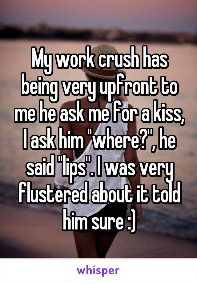 My work crush has being very upfront to me he ask me for a kiss, I ask him "where?", he said "lips". I was very flustered about it told him sure :)