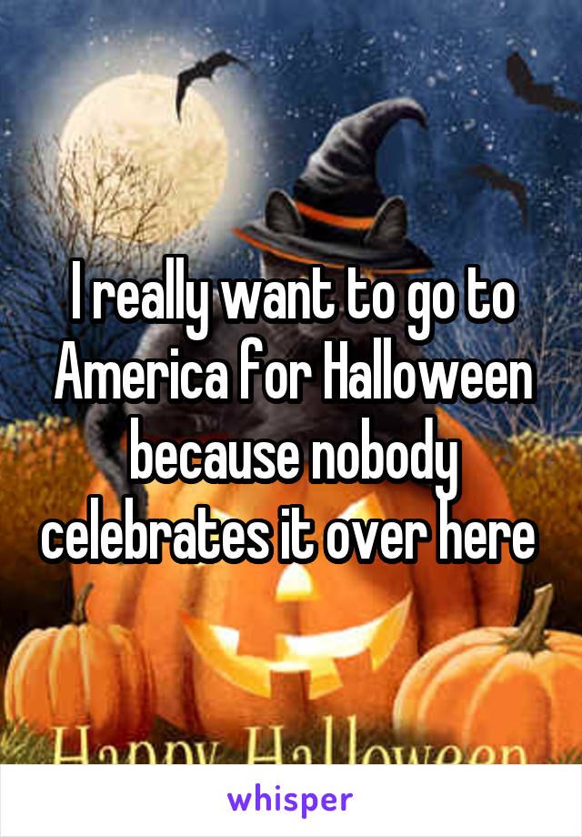 I really want to go to America for Halloween because nobody celebrates it over here 