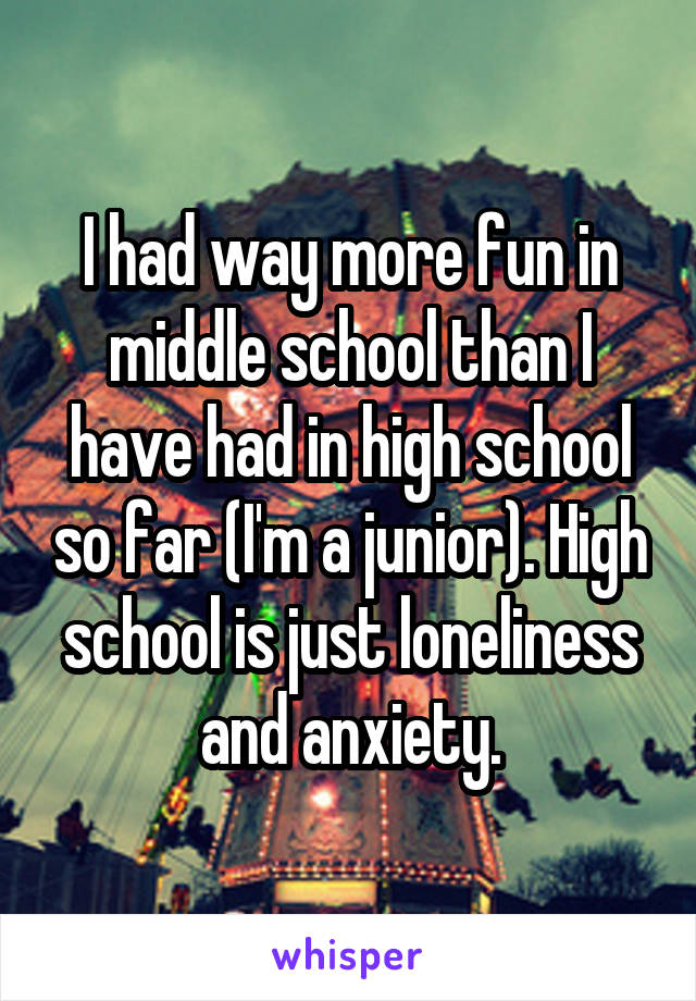 I had way more fun in middle school than I have had in high school so far (I'm a junior). High school is just loneliness and anxiety.