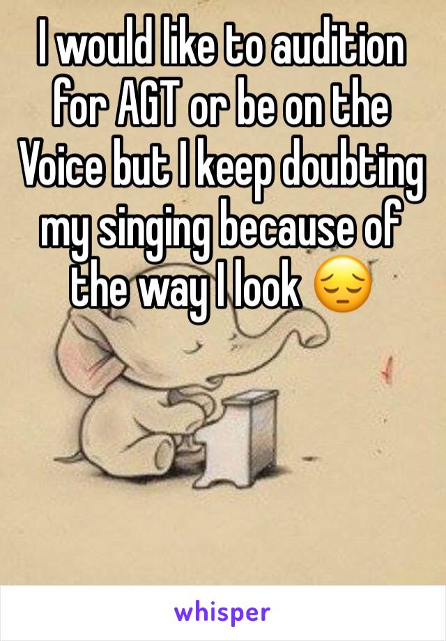 I would like to audition for AGT or be on the Voice but I keep doubting my singing because of the way I look 😔