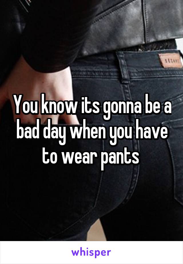 You know its gonna be a bad day when you have to wear pants 