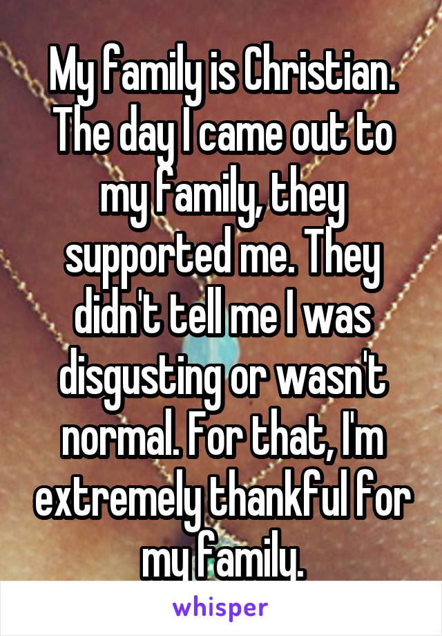 My family is Christian. The day I came out to my family, they supported me. They didn't tell me I was disgusting or wasn't normal. For that, I'm extremely thankful for my family.