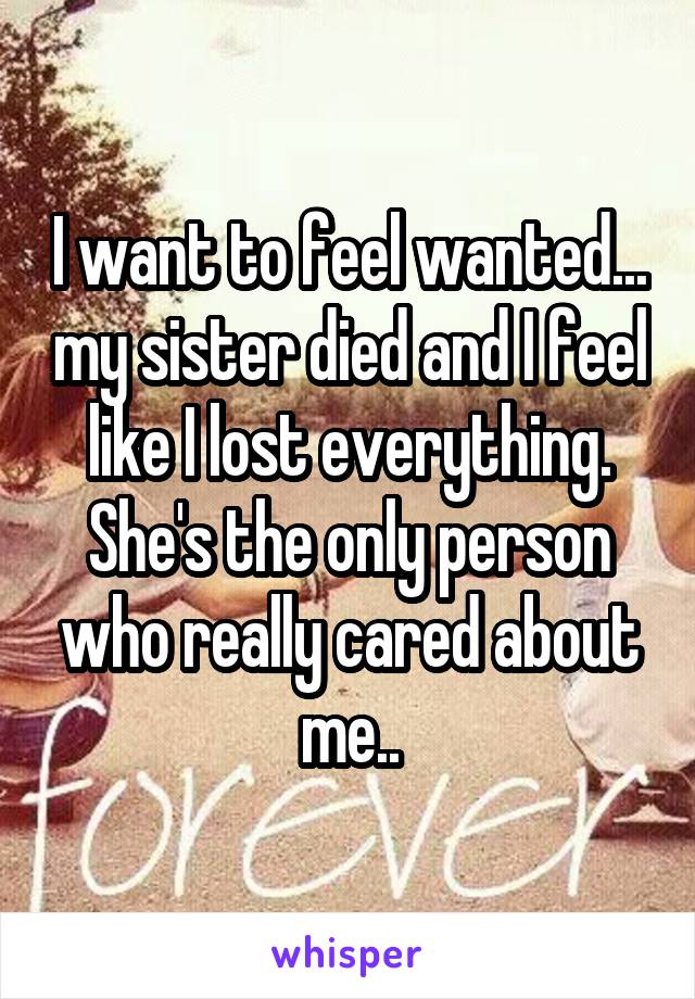 I want to feel wanted... my sister died and I feel like I lost everything. She's the only person who really cared about me..