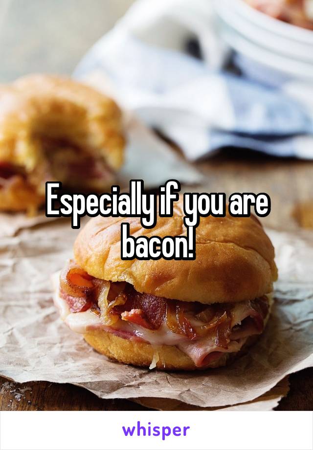 Especially if you are bacon!
