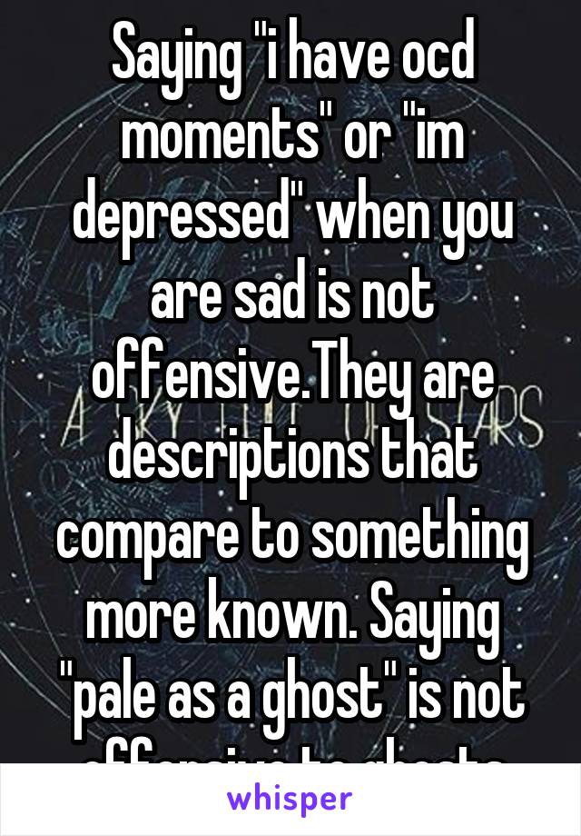 Saying "i have ocd moments" or "im depressed" when you are sad is not offensive.They are descriptions that compare to something more known. Saying "pale as a ghost" is not offensive to ghosts