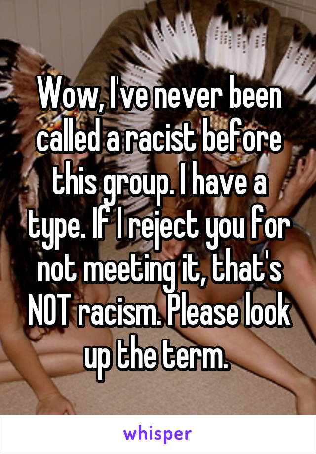 Wow, I've never been called a racist before this group. I have a type. If I reject you for not meeting it, that's NOT racism. Please look up the term. 