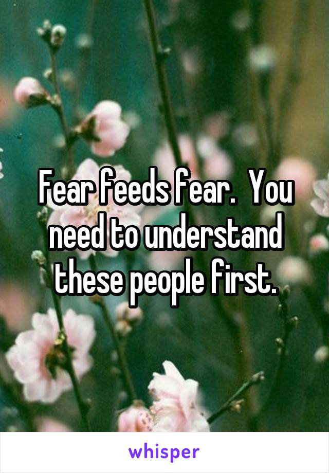 Fear feeds fear.  You need to understand these people first.