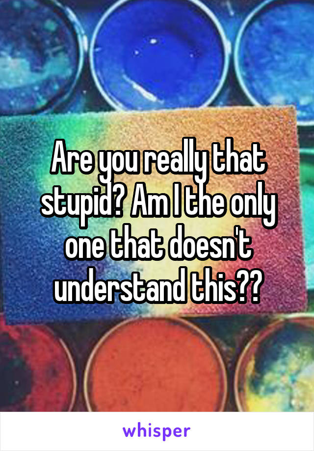 Are you really that stupid? Am I the only one that doesn't understand this??