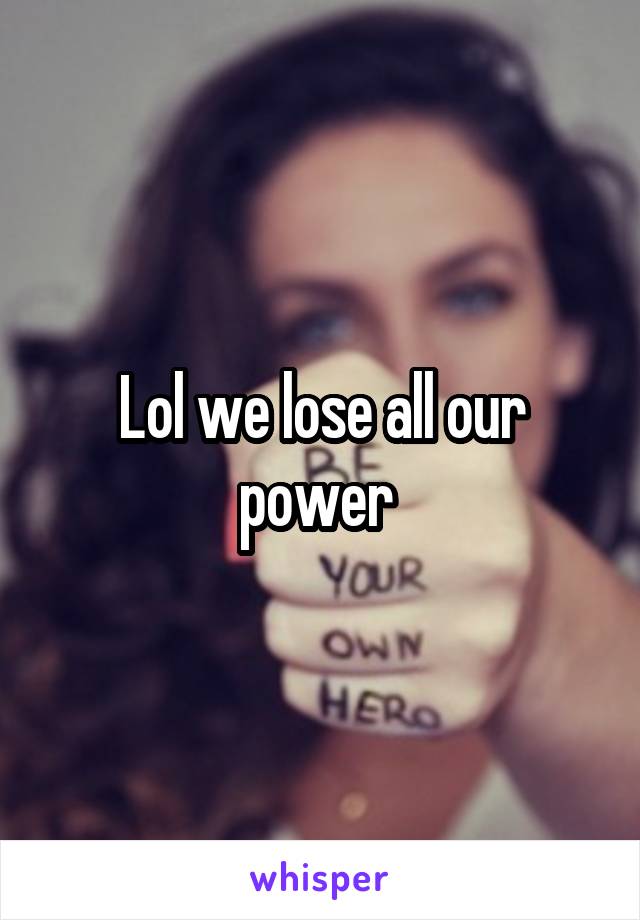 Lol we lose all our power 