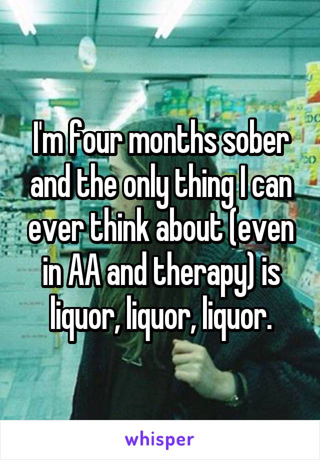 I'm four months sober and the only thing I can ever think about (even in AA and therapy) is liquor, liquor, liquor.