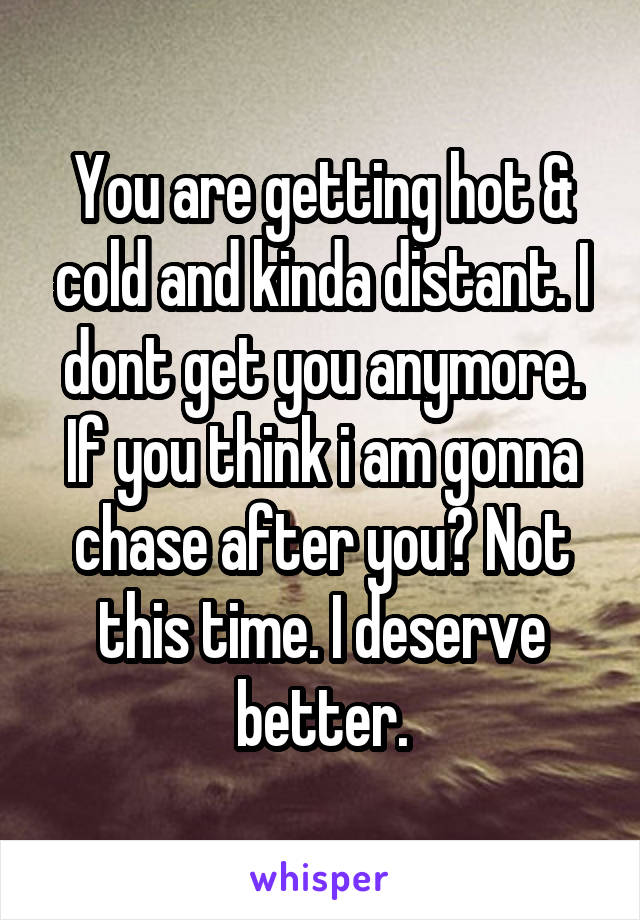 You are getting hot & cold and kinda distant. I dont get you anymore. If you think i am gonna chase after you? Not this time. I deserve better.