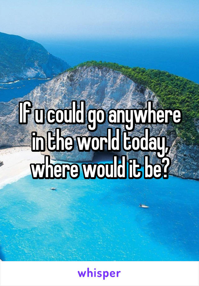 If u could go anywhere in the world today, where would it be?