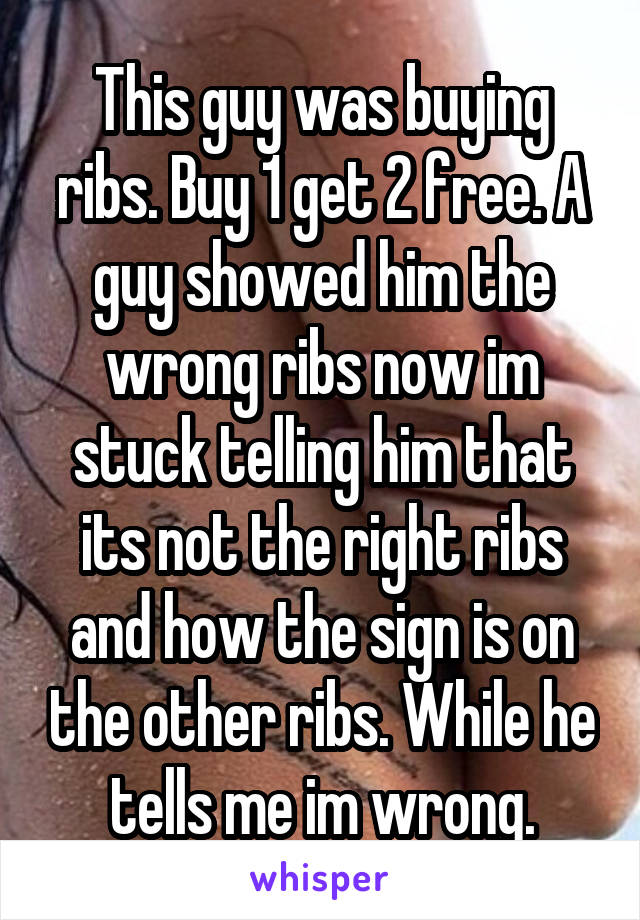 This guy was buying ribs. Buy 1 get 2 free. A guy showed him the wrong ribs now im stuck telling him that its not the right ribs and how the sign is on the other ribs. While he tells me im wrong.