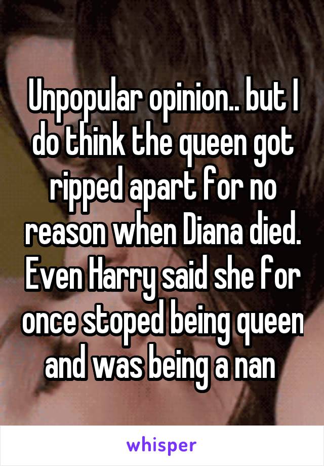 Unpopular opinion.. but I do think the queen got ripped apart for no reason when Diana died. Even Harry said she for once stoped being queen and was being a nan 