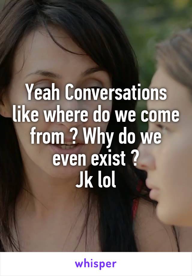 Yeah Conversations like where do we come from ? Why do we even exist ?
Jk lol