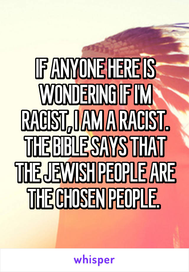 IF ANYONE HERE IS WONDERING IF I'M RACIST, I AM A RACIST. THE BIBLE SAYS THAT THE JEWISH PEOPLE ARE THE CHOSEN PEOPLE. 