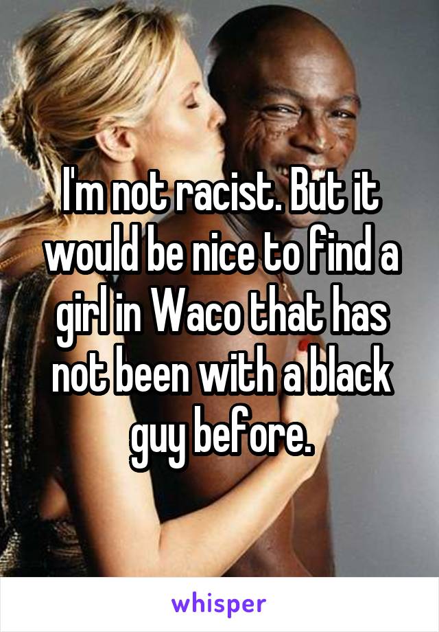 I'm not racist. But it would be nice to find a girl in Waco that has not been with a black guy before.