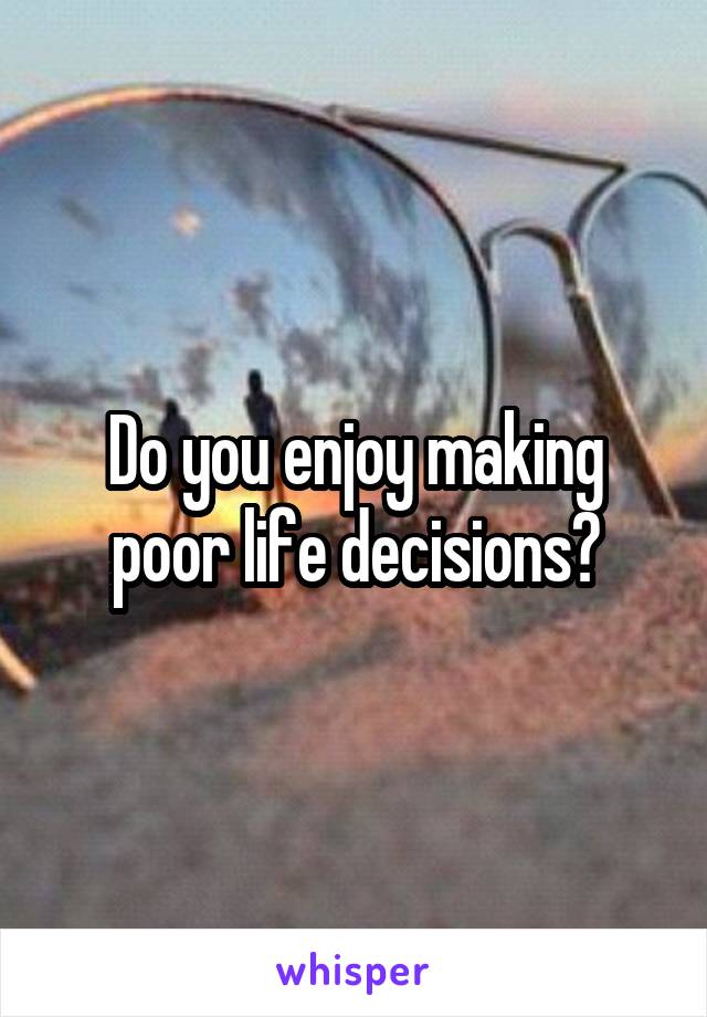 Do you enjoy making poor life decisions?