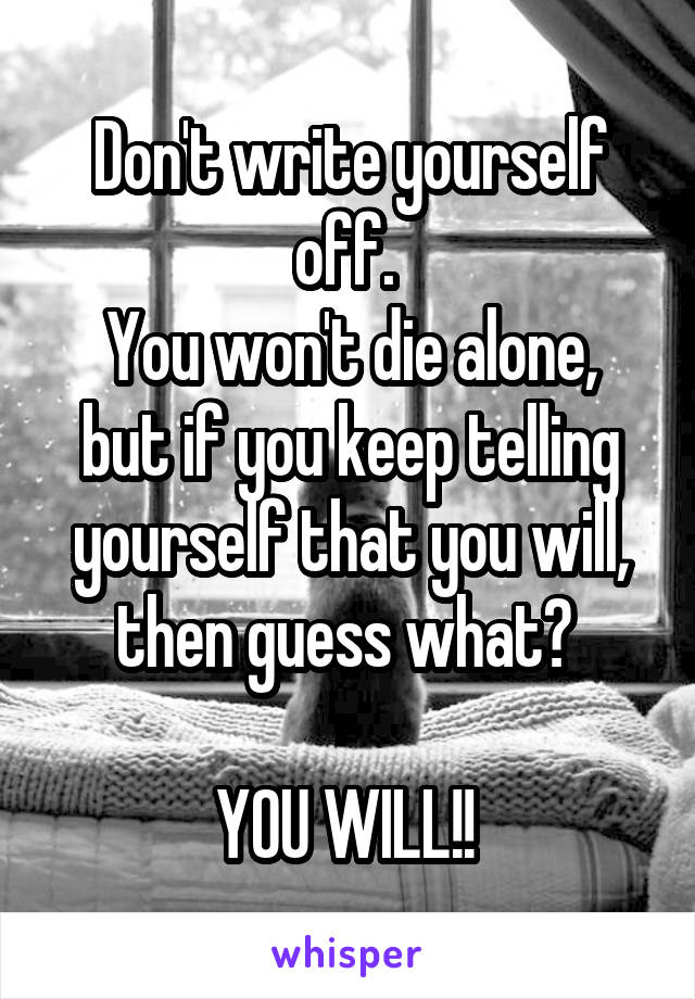 Don't write yourself off. 
You won't die alone, but if you keep telling yourself that you will, then guess what? 

YOU WILL!! 