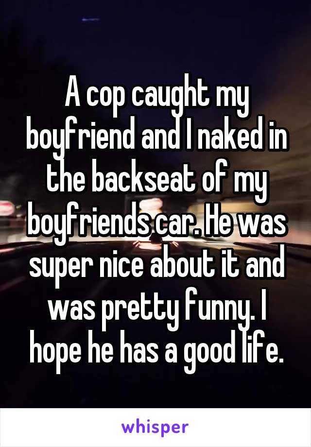 A cop caught my boyfriend and I naked in the backseat of my boyfriends car. He was super nice about it and was pretty funny. I hope he has a good life.
