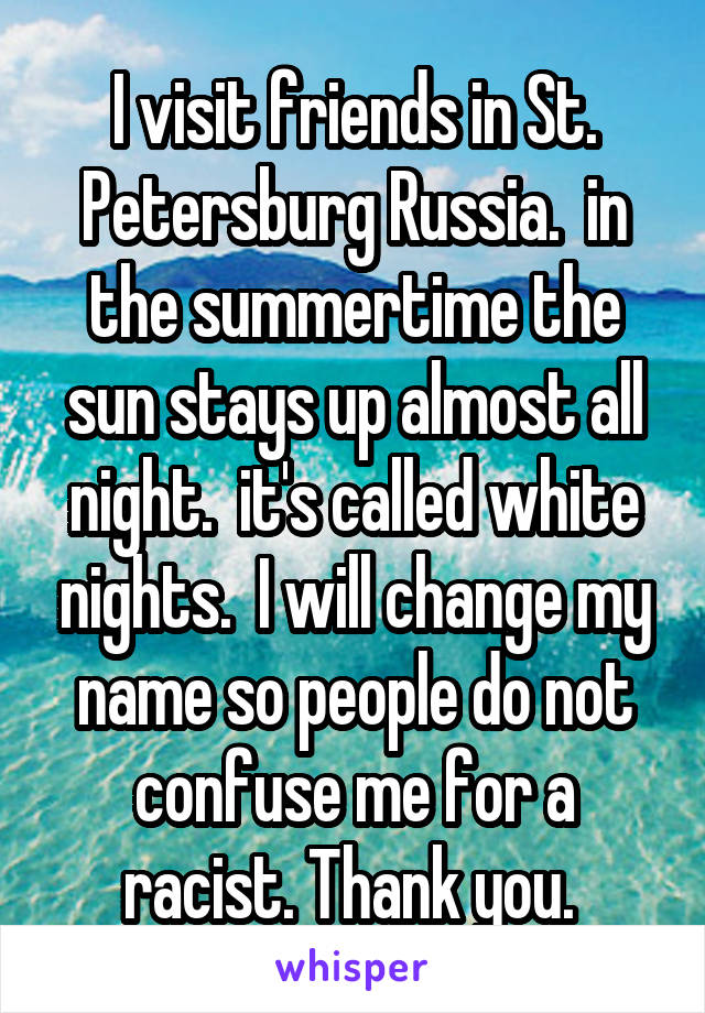 I visit friends in St. Petersburg Russia.  in the summertime the sun stays up almost all night.  it's called white nights.  I will change my name so people do not confuse me for a racist. Thank you. 