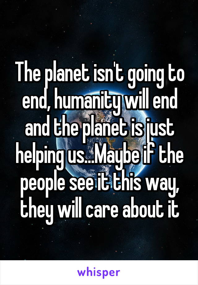 The planet isn't going to end, humanity will end and the planet is just helping us...Maybe if the people see it this way, they will care about it