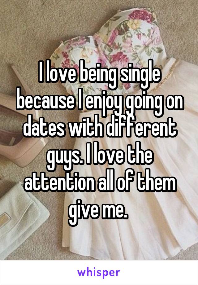 I love being single because I enjoy going on dates with different guys. I love the attention all of them give me. 