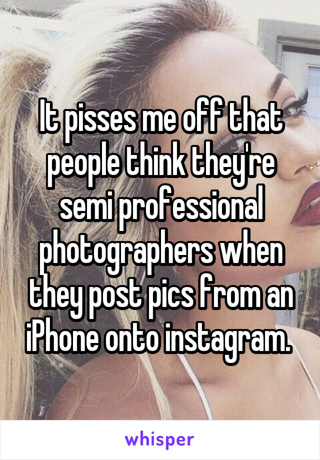 It pisses me off that people think they're semi professional photographers when they post pics from an iPhone onto instagram. 
