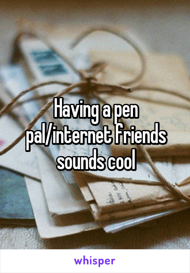 Having a pen pal/internet friends sounds cool