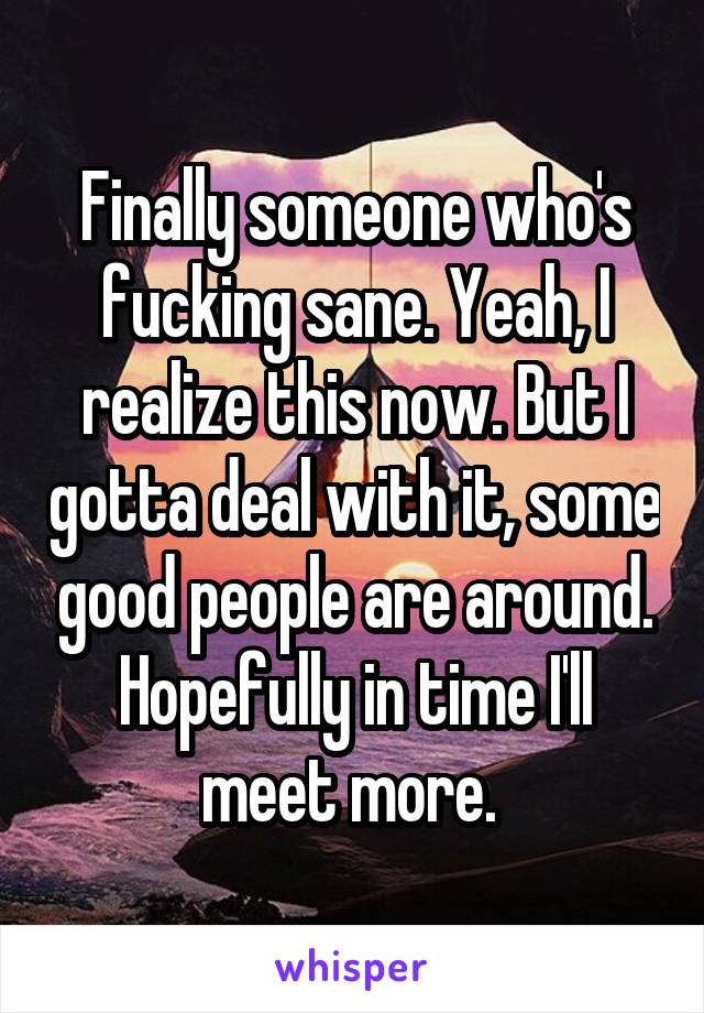 Finally someone who's fucking sane. Yeah, I realize this now. But I gotta deal with it, some good people are around. Hopefully in time I'll meet more. 