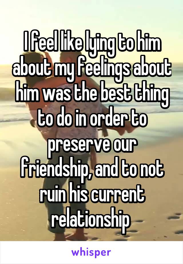 I feel like lying to him about my feelings about him was the best thing to do in order to preserve our friendship, and to not ruin his current relationship 