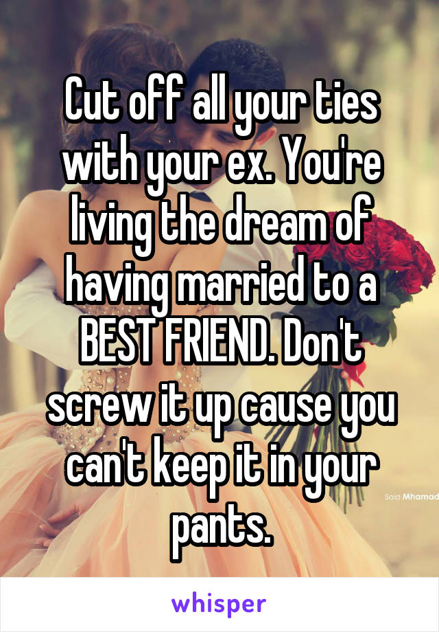 Cut off all your ties with your ex. You're living the dream of having married to a BEST FRIEND. Don't screw it up cause you can't keep it in your pants.