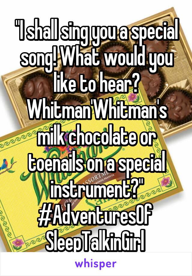 "I shall sing you a special song! What would you like to hear? Whitman'Whitman's milk chocolate or toenails on a special instrument?" #AdventuresOf 
SleepTalkinGirl 