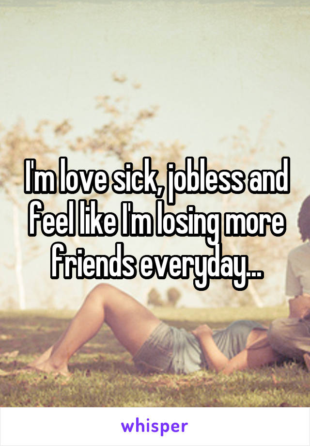 I'm love sick, jobless and feel like I'm losing more friends everyday...