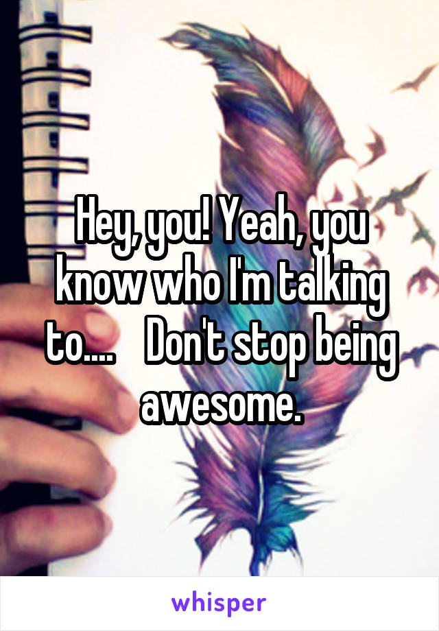 Hey, you! Yeah, you know who I'm talking to....    Don't stop being awesome.