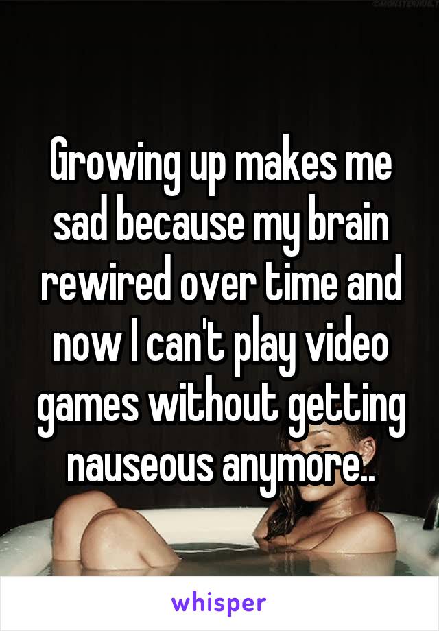 Growing up makes me sad because my brain rewired over time and now I can't play video games without getting nauseous anymore..