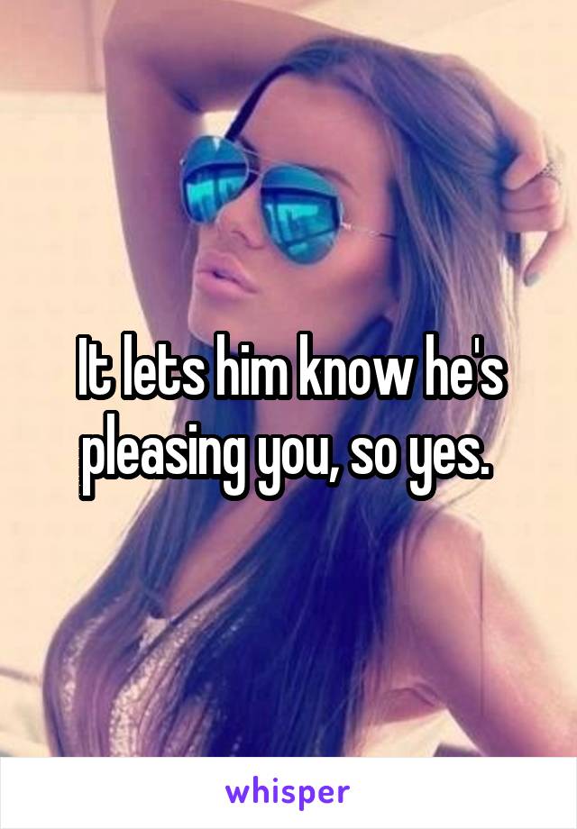 It lets him know he's pleasing you, so yes. 