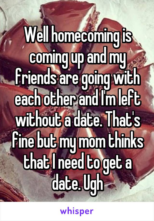 Well homecoming is coming up and my friends are going with each other and I'm left without a date. That's fine but my mom thinks that I need to get a date. Ugh