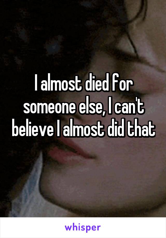 I almost died for someone else, I can't believe I almost did that 