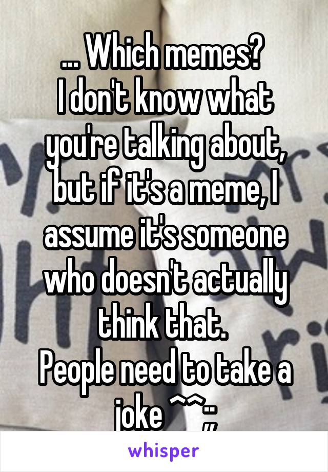 ... Which memes? 
I don't know what you're talking about, but if it's a meme, I assume it's someone who doesn't actually think that. 
People need to take a joke ^^;;
