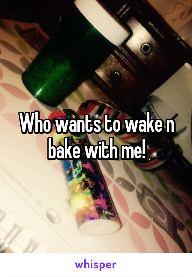 Who wants to wake n bake with me!