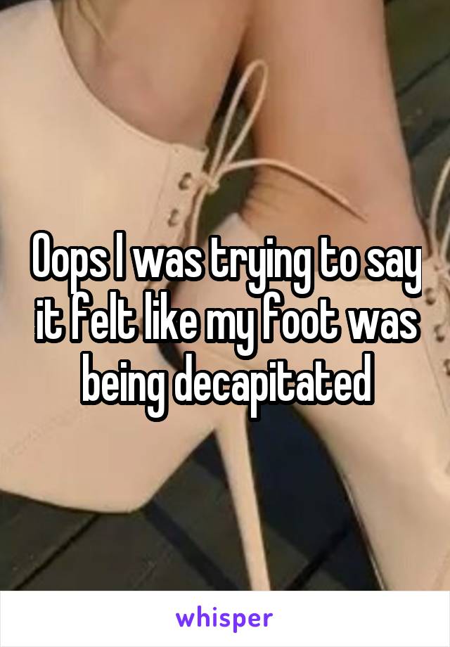 Oops I was trying to say it felt like my foot was being decapitated