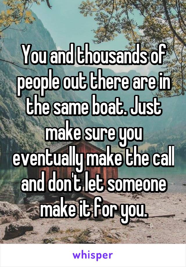You and thousands of people out there are in the same boat. Just make sure you eventually make the call and don't let someone make it for you.