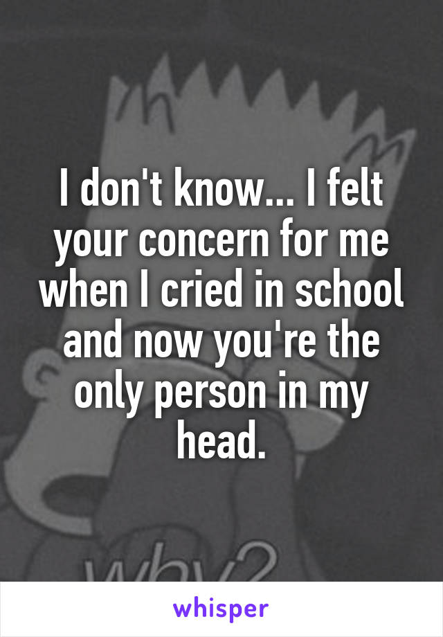 I don't know... I felt your concern for me when I cried in school and now you're the only person in my head.