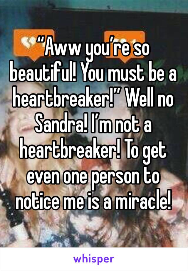 “Aww you’re so beautiful! You must be a heartbreaker!” Well no Sandra! I’m not a heartbreaker! To get even one person to notice me is a miracle!
