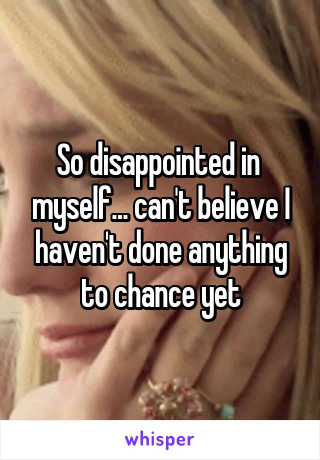 So disappointed in 
myself... can't believe I haven't done anything to chance yet