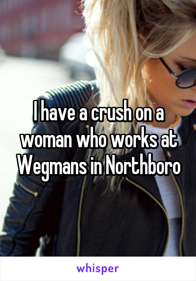 I have a crush on a woman who works at Wegmans in Northboro