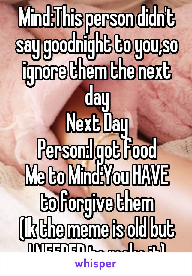 Mind:This person didn't say goodnight to you,so ignore them the next day
Next Day
Person:I got food
Me to Mind:You HAVE to forgive them
(Ik the meme is old but I NEEDED to make it)