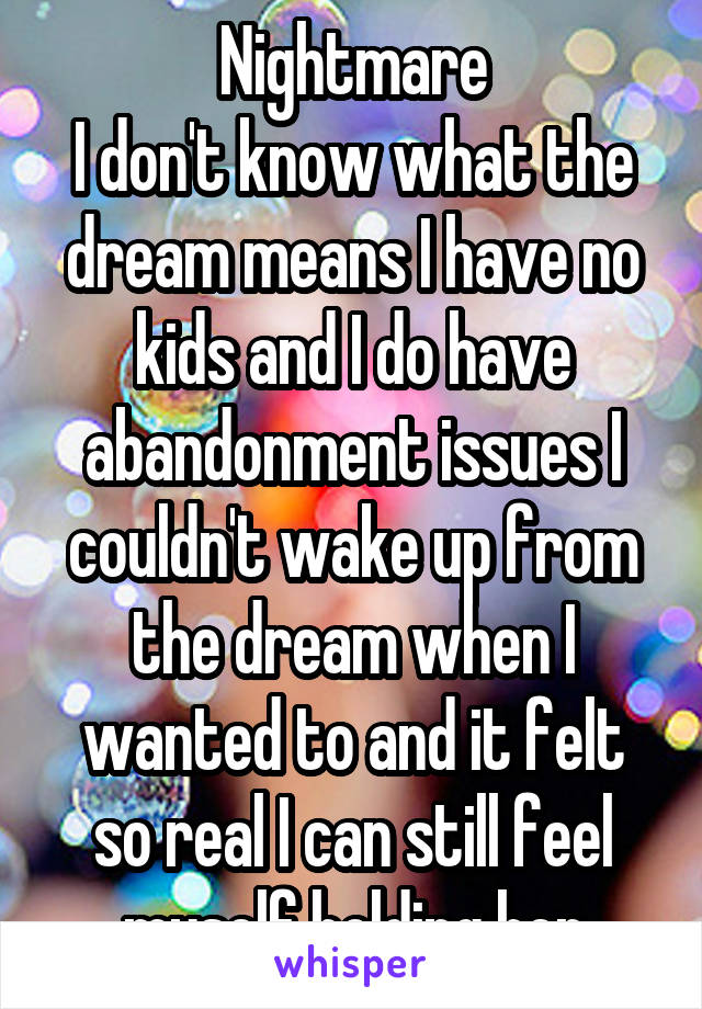 Nightmare
I don't know what the dream means I have no kids and I do have abandonment issues I couldn't wake up from the dream when I wanted to and it felt so real I can still feel myself holding her