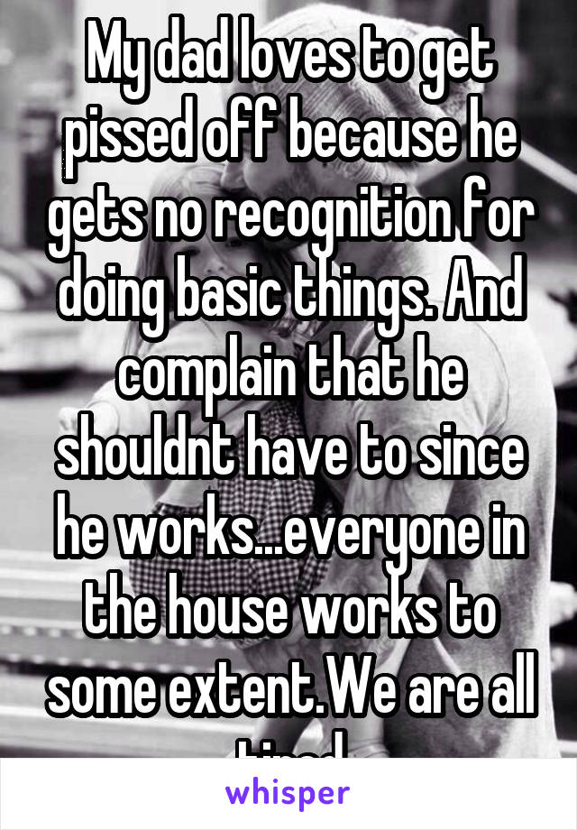 My dad loves to get pissed off because he gets no recognition for doing basic things. And complain that he shouldnt have to since he works...everyone in the house works to some extent.We are all tired